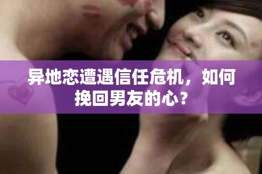 异地恋遭遇信任危机，如何挽回男友的心？