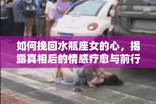 如何挽回水瓶座女的心，揭露真相后的情感疗愈与前行计划