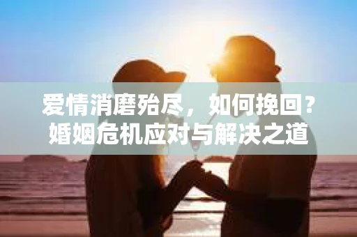 爱情消磨殆尽，如何挽回？婚姻危机应对与解决之道