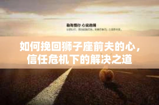如何挽回狮子座前夫的心，信任危机下的解决之道