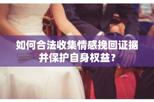 如何合法收集情感挽回证据并保护自身权益? 如何合法收集情感挽回证据并保护自身权益?