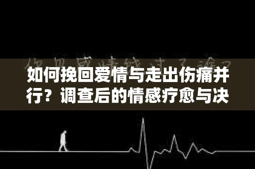 如何挽回爱情与走出伤痛并行?调查后的情感疗愈与决策指南 如何挽回爱情与走出伤痛并行?调查后的情感疗愈与决策指南