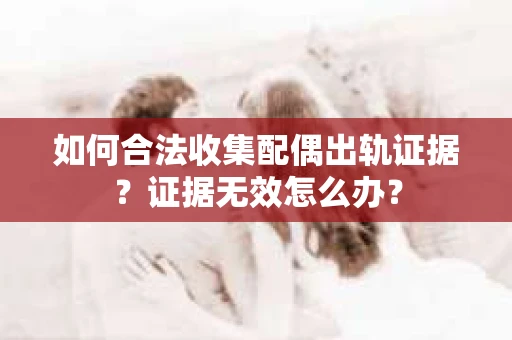 如何合法收集配偶出轨证据？证据无效怎么办？