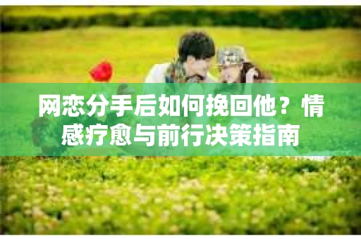 网恋分手后如何挽回他？情感疗愈与前行决策指南