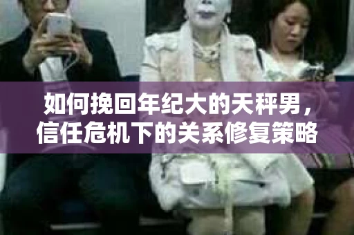 如何挽回年纪大的天秤男，信任危机下的关系修复策略