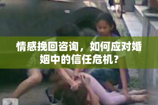 情感挽回咨询，如何应对婚姻中的信任危机？