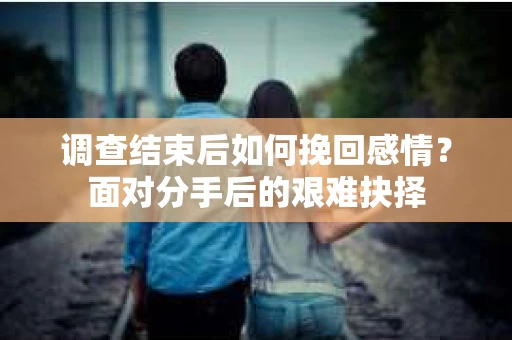 调查结束后如何挽回感情？面对分手后的艰难抉择