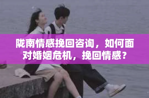 陇南情感挽回咨询，如何面对婚姻危机，挽回情感？