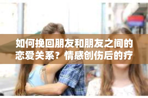如何挽回朋友和朋友之间的恋爱关系？情感创伤后的疗愈与决策之路