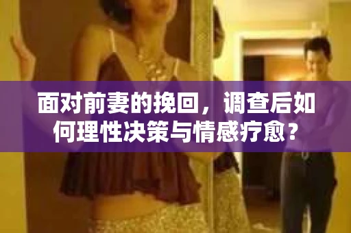 面对前妻的挽回,调查后如何理性决策与情感疗愈? 面对前妻的挽回,调查后如何理性决策与情感疗愈?