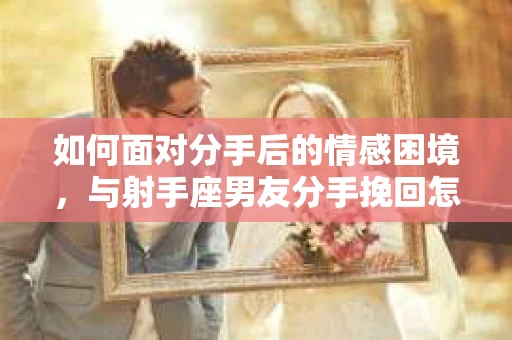 如何面对分手后的情感困境,与射手座男友分手挽回怎么办? 如何面对分手后的情感困境,与射手座男友分手挽回怎么办?