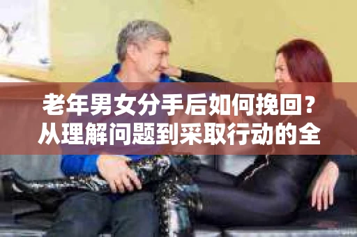 老年男女分手后如何挽回?从理解问题到采取行动的全面指南 老年男女分手后如何挽回?从理解问题到采取行动的全面指南