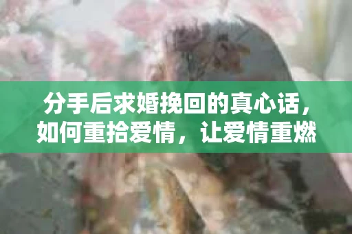 分手后求婚挽回的真心话，如何重拾爱情，让爱情重燃？