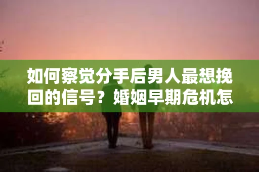如何察觉分手后男人最想挽回的信号？婚姻早期危机怎么办？