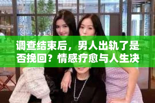 调查结束后，男人出轨了是否挽回？情感疗愈与人生决策的干货指南