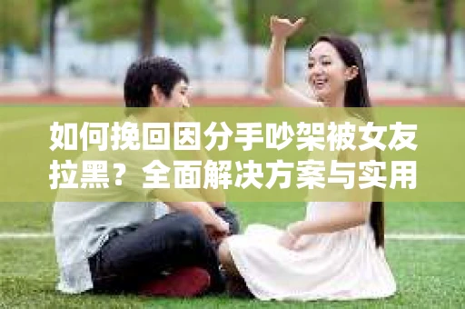 如何挽回因分手吵架被女友拉黑？全面解决方案与实用建议