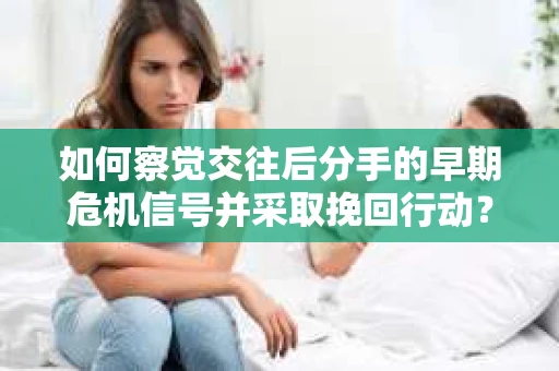 如何察觉交往后分手的早期危机信号并采取挽回行动？