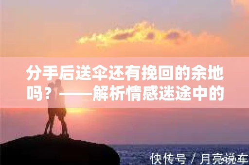 分手后送伞还有挽回的余地吗?——解析情感迷途中的决策 分手后送伞还有挽回的余地吗?——解析情感迷途中的决策