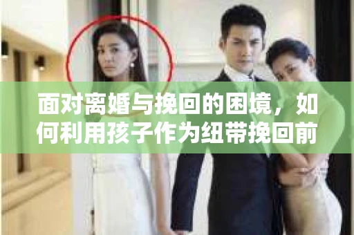 面对离婚与挽回的困境，如何利用孩子作为纽带挽回前夫的技巧？