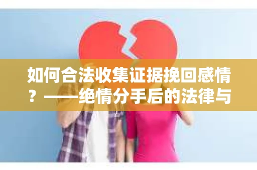 如何合法收集证据挽回感情？——绝情分手后的法律与取证策略