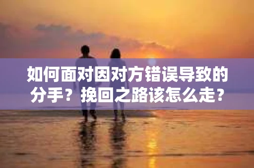 如何面对因对方错误导致的分手？挽回之路该怎么走？