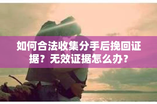 如何合法收集分手后挽回证据？无效证据怎么办？
