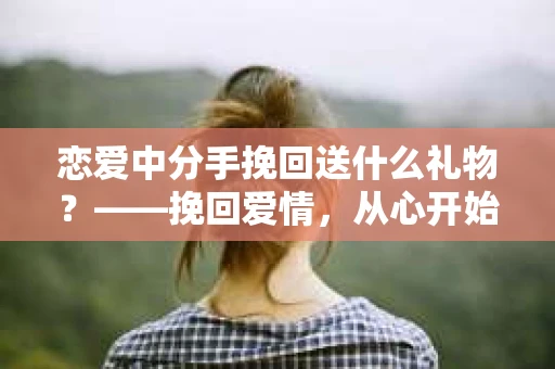 恋爱中分手挽回送什么礼物？——挽回爱情，从心开始