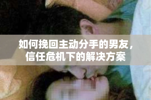 如何挽回主动分手的男友,信任危机下的解决方案 如何挽回主动分手的男友,信任危机下的解决方案