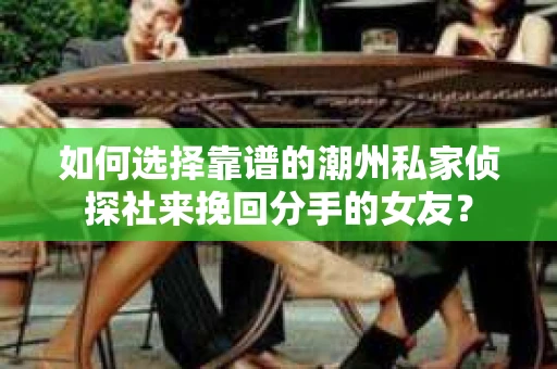 如何选择靠谱的潮州私家侦探社来挽回分手的女友? 如何选择靠谱的潮州私家侦探社来挽回分手的女友?