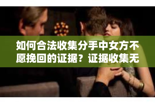如何合法收集分手中女方不愿挽回的证据？证据收集无效怎么办？