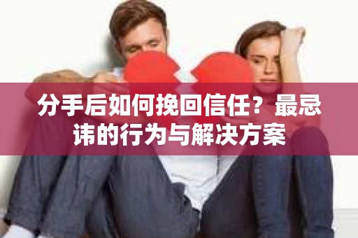 分手后如何挽回信任？最忌讳的行为与解决方案