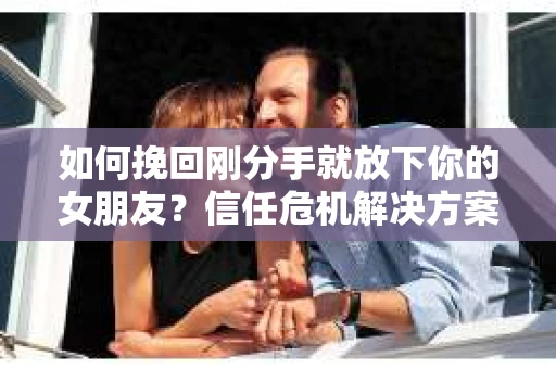 如何挽回刚分手就放下你的女朋友？信任危机解决方案