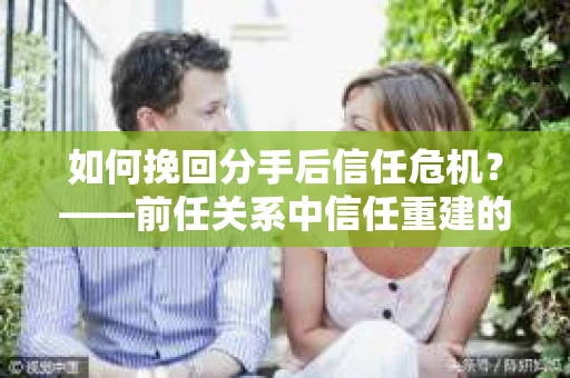 如何挽回分手后信任危机？——前任关系中信任重建的实用指南