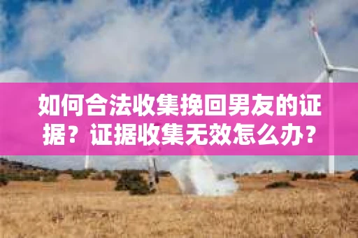 如何合法收集挽回男友的证据？证据收集无效怎么办？