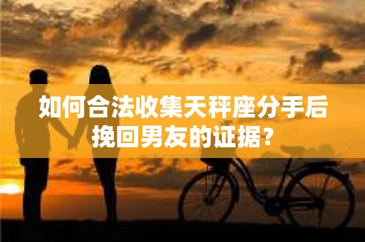 如何合法收集天秤座分手后挽回男友的证据？