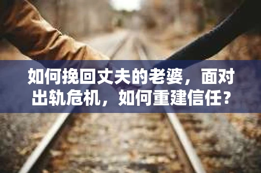 如何挽回丈夫的老婆，面对出轨危机，如何重建信任？