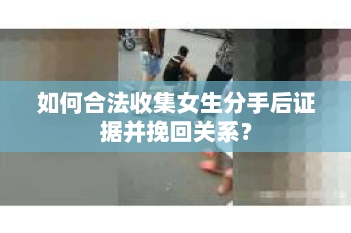 如何合法收集女生分手后证据并挽回关系？