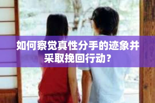 如何察觉真性分手的迹象并采取挽回行动？