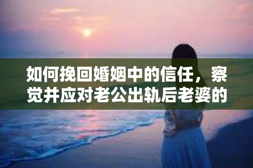 如何挽回婚姻中的信任，察觉并应对老公出轨后老婆的危机信号