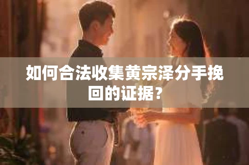 如何合法收集黄宗泽分手挽回的证据？