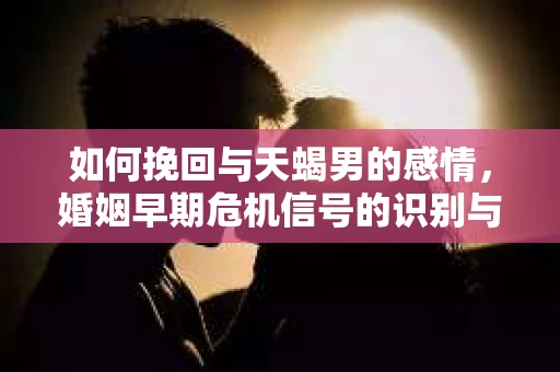 如何挽回与天蝎男的感情，婚姻早期危机信号的识别与应对