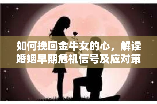 如何挽回金牛女的心，解读婚姻早期危机信号及应对策略