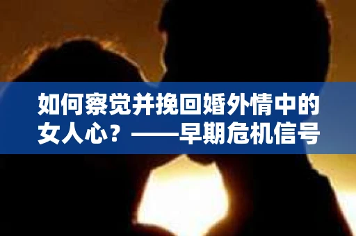 如何察觉并挽回婚外情中的女人心？——早期危机信号与干预策略