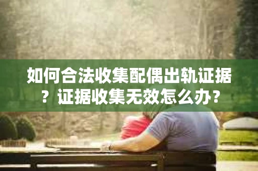 如何合法收集配偶出轨证据？证据收集无效怎么办？