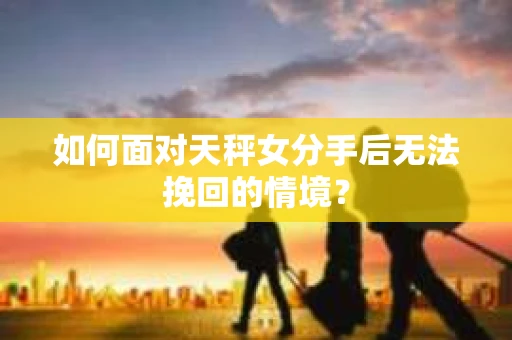如何面对天秤女分手后无法挽回的情境？