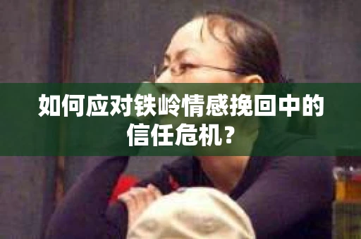 如何应对铁岭情感挽回中的信任危机？