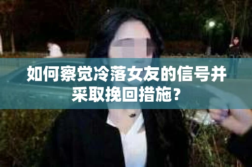 如何察觉冷落女友的信号并采取挽回措施？