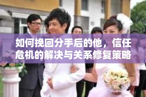 如何挽回分手后的他，信任危机的解决与关系修复策略