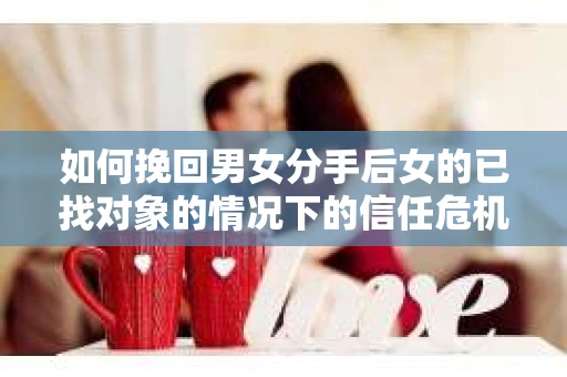 如何挽回男女分手后女的已找对象的情况下的信任危机？