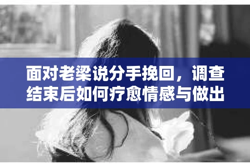 面对老梁说分手挽回，调查结束后如何疗愈情感与做出人生决策？